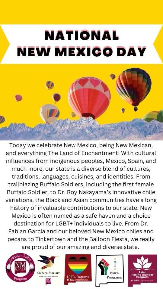 Image of a flyer stating "NATIONAL NEW MEXICO DAY Today we celebrate New Mexico, being New Mexican, and everything The Land of Enchantment! With cultural influences from indigenous peoples, Mexico, Spain, and much more, our state is a diverse blend of cultures, traditions, languages, cuisines, and identities. From trailblazing Buffalo Soldiers, including the first female Buffalo Soldier, to Dr. Roy Nakayama's innovative chile variations, the Black and Asian communities have a long history of invaluable contributions to our state. New Mexico is often named as a safe haven and a choice destination for LGBT+ individuals to live. From Dr. Fabian Garcia and our beloved New Mexico chiles and pecans to Tinkertown and the Balloon Fiesta, we really are proud of our amazing and diverse state." The image is a colorful and celebratory poster titled "National New Mexico Day." The top portion of the poster features a bright yellow background with a white banner across the center, containing the bold black text "NATIONAL NEW MEXICO DAY." Below this, multiple hot air balloons in diverse colors, including red, orange, and shades of blue, float above an illustrated mountain range. The background depicts a gradient sky transitioning from yellow at the top to a lighter color towards the mountains.  In the lower portion of the image, there's a white background with a detailed paragraph celebrating the cultural diversity and historical contributions of New Mexico. This text honors figures from various communities and highlights the state's significance for indigenous peoples, Mexican heritage, and other cultural influences.  At the bottom, in a row, there are logos of several programs: the American Indian Program at New Mexico State University, the NMSU Chicano Programs, LGBT+ Programs at NMSU, Black Programs, and the Asian Pacific Islander Program at NMSU, each with their respective symbols and designs.
